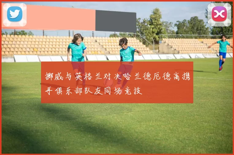 挪威与英格兰对决哈兰德厄德高携手俱乐部队友同场竞技