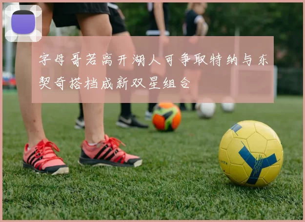 字母哥若离开湖人可争取特纳与东契奇搭档成新双星组合