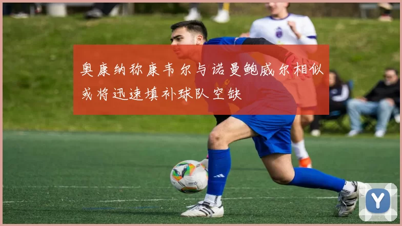奥康纳称康韦尔与诺曼鲍威尔相似或将迅速填补球队空缺