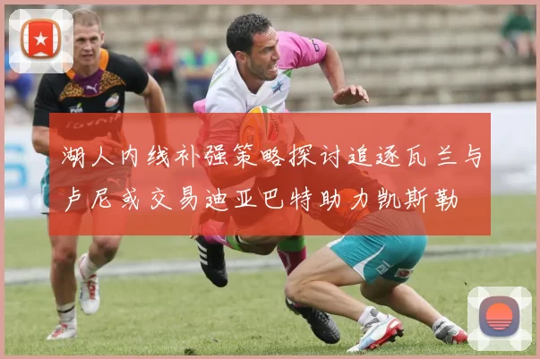 湖人内线补强策略探讨追逐瓦兰与卢尼或交易迪亚巴特助力凯斯勒